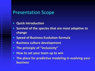 Presentation Scope
• Quick introduction
• Survival of the species that are most adaptive to
change
• Speed of Business Evolution formula
• Business culture development
• The principle of “inclusivity”
• How to set your team up to win
• The place for predictive modeling in evolving your
business
 