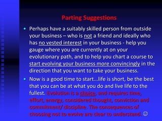Parting Suggestions
• Perhaps have a suitably skilled person from outside
your business – who is not a friend and ideally who
has no vested interest in your business - help you
gauge where you are currently at on your
evolutionary path, and to help you chart a course to
start evolving your business more convincingly in the
direction that you want to take your business.
• Now is a good time to start...life is short, be the best
that you can be at what you do and live life to the
fullest. Evolution is a choice, and requires time,
effort, energy, considered thought, conviction and
commitment/ discipline. The consequences of
choosing not to evolve are clear to understand. 
 