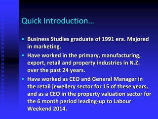 Quick Introduction…
• Business Studies graduate of 1991 era. Majored
in marketing.
• Have worked in the primary, manufacturing,
export, retail and property industries in N.Z.
over the past 24 years.
• Have worked as CEO and General Manager in
the retail jewellery sector for 15 of these years,
and as a CEO in the property valuation sector for
the 6 month period leading-up to Labour
Weekend 2014.
 
