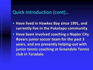 Quick Introduction (cont)…
• Have lived in Hawkes Bay since 1991, and
currently live in the Puketapu community.
• Have been involved coaching a Napier City
Rovers junior soccer team for the past 3
years, and are presently helping-out with
junior tennis coaching at Greendale Tennis
club in Taradale.
 