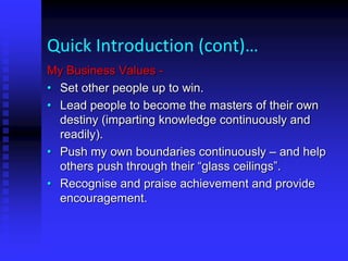 Quick Introduction (cont)…
My Business Values -
• Set other people up to win.
• Lead people to become the masters of their own
destiny (imparting knowledge continuously and
readily).
• Push my own boundaries continuously – and help
others push through their “glass ceilings”.
• Recognise and praise achievement and provide
encouragement.
 