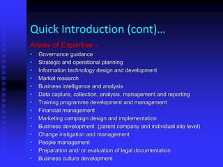 Quick Introduction (cont)…
Areas of Expertise -
• Governance guidance
• Strategic and operational planning
• Information technology design and development
• Market research
• Business intelligence and analysis
• Data capture, collection, analysis, management and reporting
• Training programme development and management
• Financial management
• Marketing campaign design and implementation
• Business development (parent company and individual site level)
• Change instigation and management
• People management
• Preparation and/ or evaluation of legal documentation
• Business culture development
 