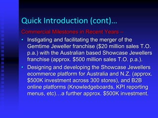 Quick Introduction (cont)…
Commercial Milestones in Recent Years –
• Instigating and facilitating the merger of the
Gemtime Jeweller franchise ($20 million sales T.O.
p.a.) with the Australian based Showcase Jewellers
franchise (approx. $500 million sales T.O. p.a.).
• Designing and developing the Showcase Jewellers
ecommerce platform for Australia and N.Z. (approx.
$500K investment across 300 stores), and B2B
online platforms (Knowledgeboards, KPI reporting
menus, etc)…a further approx. $500K investment.
 