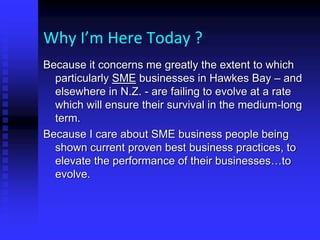 Why I’m Here Today ?
Because it concerns me greatly the extent to which
particularly SME businesses in Hawkes Bay – and
elsewhere in N.Z. - are failing to evolve at a rate
which will ensure their survival in the medium-long
term.
Because I care about SME business people being
shown current proven best business practices, to
elevate the performance of their businesses…to
evolve.
 