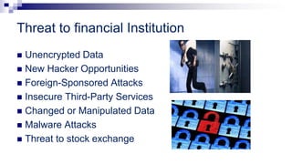 Threat to financial Institution
 Unencrypted Data
 New Hacker Opportunities
 Foreign-Sponsored Attacks
 Insecure Third-Party Services
 Changed or Manipulated Data
 Malware Attacks
 Threat to stock exchange
 