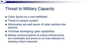 Threat to Military Capacity
 Cyber Space as a new battlefield
 Threat to weapon system
 Adversaries are well aware of cyber warfare new
doctrine
 Terrorists developing cyber capabilities
 Military communications & critical infrastructure
are vulnerable and prone to an over-reliance on
existing civilian networks
 