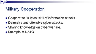 Military Cooperation
 Cooperation in latest skill of information attacks.
 Defensive and offensive cyber attacks.
 Sharing knowledge on cyber warfare.
 Example of NATO
 