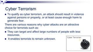 Cyber Terrorism
 To qualify as cyber terrorism, an attack should result in violence
against persons or property, or at least cause enough harm to
generate fear.
There are various reasons why cyber attacks are an attractive
choice for terrorists such as:
 They can target and affect large numbers of people with less
resources.
 It enables terrorists to remain unknown.
 