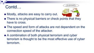 Contd…
 Mostly, attacks are easy to carry out.
 There is no physical barriers or check points that they
have to cross.
 The speed and form of attacks are not dependent on the
connection speed of the attacker.
 A combination of both physical terrorism and cyber
terrorism is thought to be the most effective use of cyber
terrorism.
 