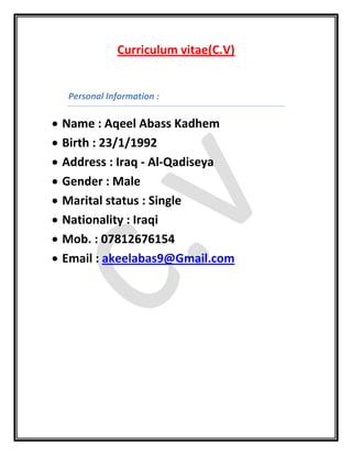 Curriculum vitae(C.V)
Personal Information :
 Name : Aqeel Abass Kadhem
 Birth : 23/1/1992
 Address : Iraq - Al-Qadiseya
 Gender : Male
 Marital status : Single
 Nationality : Iraqi
 Mob. : 07812676154
 Email : akeelabas9@Gmail.com
 