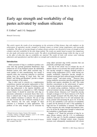 Early age strength and workability of slag
pastes activated by sodium silicates
F. CollinsÃ and J. G. Sanjayan{
Monash University
This article reports the results of an investigation on the activation of blast furnace slag with emphasis on the
achievement of equivalent one-day strength to Portland cement at normal curing temperatures and reasonable
workability. The effects of varying dosages of sodium silicate activators are discussed in terms of strength of mini
cylinders and also workability by the mini slump method. The results are mainly based on pastes but comparisons
are also made with mortar and concrete results. The effects of preblended gypsum dosage within the slag, as well
as the effect of ultra fine slag on workability are reported. The results of trials with various water reducing
admixtures and superplastisers and their effects on strength and workability are reported.
Introduction
Alkali activation of slag is a method to produce con-
crete with slag (ground granulated blastfurnace slag)
without the use of any Portland cement. By substituting
Portland cement with 100% alkali activated slag, a
waste product of steel manufacturing, less energy is
required while also achieving reduction in emissions
arising from the burning of fossil fuels. Roy and
Silsbee
1
and Talling and Brandstetr
2
provide a compre-
hensive summary of the subject.
Slag is often used in concrete as a supplementary
cementitious material and partial replacement to Port-
land cement. The major advantages of making concrete
with slag replacement is the superior durability and
lower hydration heat as compared to a 100% Portland
cement binder. It should be noted that with slag re-
placement, carbonation is increased, freeze±thaw resis-
tance is reduced and, if slag is used at an appropriate
level, sulphate resistance is reduced. The use of slag
can also increase the risk of thermal cracking in con-
crete. However, the low early strength of these
concretes is a limitation in many applications. The
problem of low early strength can be overcome by
using alkali activated slag (AAS) concretes that can
potentially yield high early strength.
The aim of this article was to evaluate the use of
sodium silicate as an activator that would yield equiva-
lent one-day strength to ordinary Portland cement at
normal curing temperatures (238C), while having rea-
sonable workability. Equivalent one-day strength to
Portland cement has been achieved using elevated tem-
perature curing
3±6
and steam curing.
7±9
However, these
curing conditions necessitate specialised equipment and
facilities and requires attendance by staff. This study
therefore concentrated on the achievement of equiva-
lent one-day strength at normal curing conditions.
At normal curing conditions, Anderson and Gram
7
achieved minimal one-day strength with slags activated
by sodium silicate. Jolicoeur et al.
8
found low one-day
strength at dosages of 2% Na2O, however at 4% Na2O
early strength increased with Ms (SiO2aNa2O, silicate
modulus) increased from 0 to 0´5 and remained rela-
tively constant with increasing Ms up to 2´0. At low Ms
(0±0´5), the workability is low and loss of workability
is rapid. For Ms between 0´5 and 1´5 the workability is
high and loss of workability is minimal. The addition
of lime increases the early strength development, how-
ever, for all the Ms longer-term strength is reduced and
the workability is significantly reduced.
Douglas et al.
9
found the activation of slag by so-
dium silicate solution with Ms 1´21, in combination
with 2% lime and 1% Na2SO4 produced comparable
mortar strength to Portland cement motar. Concrete
mixtures were subsequently manufactured with silicate
Magazine of Concrete Research, 2001, 53, No. 5, October, 321±326
321
0024-9831 # 2001 Thomas Telford Ltd
Ã Monash University, Clayton, Victoria 3168, Australia.
{ Currently working at Maunsell McIntyre, Level 9, 161 Collins
Street, Melbourne, Victoria 3000, Australia.
(MCR 887) Paper received 8 August 2000; last revised 29 January
2001; accepted 9 May 2001.
 