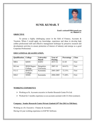 SUNIL KUMAR. T
Email: coolsunil1990@gmail.com
Ph: 9886849174
OBJECTIVE
To pursue a highly challenging career in the field of Finance, Accounts &
Taxation, Where I would apply my knowledge, experience and ideas to develop high
calibre professional skill and effective management technique by proactive research and
development activities to ensure protection of interest of industry and emerge as a good
Corporate Professional.
EDUCATIONAL QUALIFICATION.
Qualification College University/
Board
Year of
Passing
Percentage Class
MBA KSOU KSOU 2015-16 61.03 First
B.Com BNM Degree
College
Bengaluru
University
2007-10 64.61% First
P.U.C BNM PU
College
Karnataka 2005-2007 72.33% First
SSLC SNHS Karnataka 2004-2005 71.04% First
WORKING EXPERIENCE
 Working as Sr. Accounts executive in Semler Research Center Pvt Ltd.
 Worked for 3 months experience as an accounts assistant with CA firm (contract).
Company: Semler Research Center Private Limited (19th
Oct 2011 to Till Date).
Working as a Sr. Executive - Finance & Accounts.
Having 4.6 year working experience in SAP B1 Software.
 