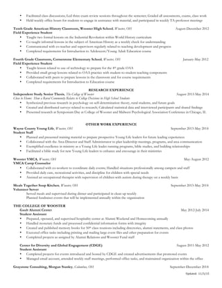 Updated:	
  	
  11/3/15	
  
• Facilitated class discussions; Led three exam review sessions throughout the semester; Graded all assessments, exams, class work
• Held weekly office hours for students to engage in assistance with material, and participated in weekly TA-professor meetings
Tenth Grade American History Classroom, Wooster High School, Wooster, OH August-December 2012
Field Experience Student
• Taught two formal lessons on the Industrial Revolution within World History curriculum
• Co-taught informal lessons in the subject of American History as a weekly check for understanding
• Communicated with co-teacher and supervisors regularly related to teaching development and progress
• Completed requirements for Introduction to Adolescent/Young Adult Education course
Fourth Grade Classroom, Cornerstone Elementary School, Wooster, OH January-May 2012
Field Experience Student
• Taught lesson related to use of technology to prepare for the 4th grade OAA
• Provided small group lessons related to OAA practice with student-to-student teaching components
• Collaborated with peers to prepare lessons in the classroom and for course requirements
• Completed requirements for Introduction to Education course
RESEARCH EXPERIENCE
Independent Study Senior Thesis, The College of Wooster August 2013-May 2014
Close to Home: How a Rural Community Relates to College Decisions in High School Students
• Synthesized previous research in psychology on self-determination theory, rural students, and future goals
• Created and distributed surveys related to research; Calculated statistical data and interviewed participants and shared findings
• Presented research at Symposium Day at College of Wooster and Midwest Psychological Association Conference in Chicago, IL
OTHER WORK EXPERIENCE
Wayne County Young Life, Wooster, OH September 2013-May 2014
Student Staff
• Planned and presented training material to prepare prospective Young Life leaders for future leading experiences
• Collaborated with the Area Director and Staff Administrator to plan leadership meetings, programs, and area communication
• Exemplified excellence in ministry as a Young Life leader running programs, bible studies, and building relationships
• Facilitated a bible study for new Young Life leaders to enhance and encourage in their ministries
Wooster YMCA, Wooster, OH May-August 2012
YMCA Camp Counselor
• Collaborated with co-workers to coordinate daily events; Handled situations professionally among campers and staff
• Provided daily care, recreational activities, and discipline for children with special needs
• Assisted an occupational therapist with supervision of children with autism during therapy on a weekly basis
Meals Together Soup Kitchen, Wooster, OH September 2013-May 2014
Volunteer Server
Served meals and supervised during dinner and participated in clean up weekly
Planned fundraiser events that will be implemented annually within the organization
THE COLLEGE OF WOOSTER
Gault Alumni Center May 2012-July 2014
Student Assistant
• Prepared, operated, and supervised hospitality center at Alumni Weekend and Homecoming annually
• Handled monetary funds and processed confidential information forms with integrity
• Created and published memory books for 50th class reunions including directories, alumni statements, and class photos
• Executed office tasks including printing and mailing large event files and other preparation for events
• Completed projects as assigned by Alumni Relations and Wooster Fund staff
Center for Diversity and Global Engagement (CDGE) August 2011-May 2012
Student Assistant
• Completed projects for events introduced and hosted by CDGE and created advertisements that promoted events
• Managed email account, attended weekly staff meetings, performed office tasks, and maintained organization within the office
Graystone Consulting, Morgan Stanley, Columbus, OH September-December 2014
 