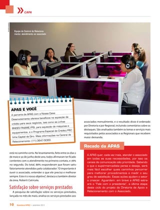 10 Acontece apas • setembro 2013
CAPA
Recado da APAS
A APAS quer, cada vez mais, atender o associado
em todas as suas necessidades, por isso os
canais de comunicação são prioridade. Sabendo
o que o supermercadista pensa e deseja, será
mais fácil escolher quais caminhos percorrer
para melhorar procedimentos e medir o seu
grau de satisfação. Essas ações ajudam o setor
a crescer. Aguardem: em breve a APAS estre-
ará o “Fale com o presidente”, a última etapa
deste ciclo do projeto da Diretoria de Apoio e
Relacionamento com o Associado.
está no caminho certo. No levantamento, feito entre os dias 2
de maio e 30 de junho deste ano, todos afirmaram ter ficado
contentes com o atendimento no primeiro contato, e 78%
no segundo. Do total, 88% responderam que foram satis-
fatoriamente atendidos pelo colaborador.“O importante é
ouvir o associado, entender o que ele precisa e melhorar
sempre. Este é o nosso objetivo”, destaca o também diretor
da área, Roberti Catricala.
Satisfação sobre serviços prestados
A pesquisa de satisfação sobre os serviços prestados,
lançada no mês de maio, analisa os serviços prestados aos
APAS E VOCÊ
A parceria da APAS com a Nossa Caixa
Desenvolvimento oferece benefícios na aquisição de
crédito para seus negócios, tais como as Linhas
BNDES FINAME/PSI, para aquisição de máquinas e
equipamentos, e o Programa Especial de Crédito/PEC
linha Capital de Giro. Mais informações na Central de
Relacionamento: (11) 3647-5000.
associados mensalmente, e o resultado disso é ordenado
por Diretoria e por Regional, incluindo comentários sobre os
destaques. São analisados também os temas e serviços mais
requisitados pelos associados e as Regionais que recebem
maior demanda.
Equipe da Central de Relaciona-
mento: atendimento ao associado
FernandaJunqueira
 