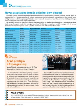 12 Acontece apas • setembro 2013
Empresa Cidade Regional/Distrital
Compraki Mini Mercado São Paulo Distrital São Paulo
Apanã São Paulo Distrital São Paulo
Mercearia Borges São Paulo Distrital Leste
Mercado Ferreira Santo André Distrital ABC
Mercado Guilherme Giorgi São Paulo Distrital Leste
Supermercado Confiança São Paulo Distrital Leste
Supermercados Termas de Ibira Ibirá Regional S. J. Rio Preto
Supermercado Cecílio (matriz) São Joaquim da Barra Regional Ribeirão Preto
Supermercado Cecílio (filial) São Joaquim da Barra Regional Ribeirão Preto
Supermercado Cecílio (filial) São Joaquim da Barra Regional Ribeirão Preto
Supermercado Cecílo (filial) Ituverava Regional Ribeirão Preto
Supermercado Cecílio (filial) São Joaquim da Barra Regional Ribeirão Preto
APAS E VOCÊ
Vem aí a APAS 2014, comemorando 30 anos de sucesso. Grandes negócios entrarão em campo! Não fique
de fora, expositor! Mais informações no telefone (11) 3647-5027.
SOCIAL
APAS prestigia
a Expoagas 2013
Maior feira do setor supermercadista do Cone
Sul reuniu 38 mil pessoas em Porto Alegre
DanielaVillar
O presidente João Galassi marcou presença na cerimô-
nia de abertura da Expoagas 2013 – 32ª Convenção Gaúcha
de Supermercados, realizada em 20 de agosto no Centro
de Eventos da Fiergs, em Porto Alegre, ao lado de diversas
autoridades e representantes do setor gaúcho, tais como
o governador do Rio Grande do Sul, Tarso Genro, o pre-
sidente da ABRAS, Fernando Yamada, e o presidente da
Associação Latino-Americana de Supermercados (ALAS),
João Carlos de Oliveira.
Corte da fita marca a
abertura da Expoagas
SegundoaAssociaçãoGaúchadeSupermercados(AGAS),
oeventofoiencerradocomR$333,8milhõesemnegócios.O
resultadofoipuxadopelodesempenhodesegmentoscomo
limpeza, laticínios e equipamentos, principalmente. O vice-
-presidente da APAS, Pedro Celso Gonçalves, e o delegado
junto à ABRAS, Omar Abdul Assaf, também estiveram pre-
sentes. Na ocasião, a empresaVillage renovou participação
na APAS 2014, a maior feira de supermercados do mundo,
que ocorrerá de 5 a 8 de maio, no Expo Center Norte.
DIRETORIAS | RegionaiseDistritais
Novos associados do mês de julho: bem-vindos!
No mês de julho, 19 empresas de supermercados, representando 24 lojas no interior e litoral de São Paulo, além da capital, se
associaram à APAS, e passaram a usufruir de todos os produtos e serviços oferecidos pela Associação, entre eles cursos da Escola
APAS, presenciais e a distância para capacitação dos colaboradores do setor, assessoria jurídica, convênios APAS e participação
em reuniões abertas mensais nas Regionais e Distritais.
Dirceu Ribeiro, gerente do Supermercado Rede Forte, de Mongaguá, na Baixada Santista, espera que a APAS seja uma grande
aliada no que diz respeito aos direitos dos supermercadistas. “Também queremos adquirir um diferencial por meio do conheci-
mento, a partir da participação nos cursos e palestras promovidos pela APAS”, afirmou. Bem-vindos!
Empresa Cidade Regional/Distrital
Stok Frios Supermercado São José do Rio Preto Regional S. J. Rio Preto
Supermercado Felipe Piratininga Regional Bauru
Supermercado Real São Paulo Distrital Norte
Supermercado Amigão Bauru Regional Bauru
Supermercado Cristo Rei Getulina Regional Marília
Rede Forte de Mongaguá Mongaguá Regional Baix. Santista
Redeforte Supermercado Praia Grande Regional Baix. Santista
Supermercado Viveiros São Paulo Distrital Norte
Supermercado Central Artur Nogueira Regional Campinas
Supermercado Central Artur Nogueira Regional Campinas
Mercado Leite & Junior São Paulo Distrital Norte
Supermercado Bandeirantes Lins Regional Bauru
 