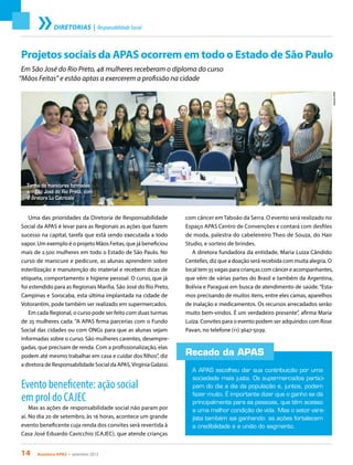 14 Acontece apas • setembro 2013
Projetos sociais da APAS ocorrem em todo o Estado de São Paulo
Em São José do Rio Preto, 48 mulheres receberam o diploma do curso
“Mãos Feitas” e estão aptas a exercerem a profissão na cidade
Uma das prioridades da Diretoria de Responsabilidade
Social da APAS é levar para as Regionais as ações que fazem
sucesso na capital, tarefa que está sendo executada a todo
vapor. Um exemplo é o projeto Mãos Feitas, que já beneficiou
mais de 2.500 mulheres em todo o Estado de São Paulo. No
curso de manicure e pedicure, as alunas aprendem sobre
esterilização e manutenção do material e recebem dicas de
etiqueta, comportamento e higiene pessoal. O curso, que já
foi estendido para as Regionais Marília, São José do Rio Preto,
Campinas e Sorocaba, esta última implantada na cidade de
Votorantim, pode também ser realizado em supermercados.
Em cada Regional, o curso pode ser feito com duas turmas
de 25 mulheres cada. “A APAS firma parcerias com o Fundo
Social das cidades ou com ONGs para que as alunas sejam
informadas sobre o curso. São mulheres carentes, desempre-
gadas, que precisam de renda. Com a profissionalização, elas
podem até mesmo trabalhar em casa e cuidar dos filhos”, diz
a diretora de Responsabilidade Social da APAS,Virgínia Galassi.
Evento beneficente: ação social
em prol do CAJEC
Mas as ações de responsabilidade social não param por
aí. No dia 20 de setembro, às 16 horas, acontece um grande
evento beneficente cuja renda dos convites será revertida à
Casa José Eduardo Cavicchio (CAJEC), que atende crianças
DIRETORIAS | ResponsabilidadeSocial
ArquivoAPAS
com câncer em Taboão da Serra. O evento será realizado no
Espaço APAS Centro de Convenções e contará com desfiles
de moda, palestra do cabeleireiro Theo de Souza, do Hair
Studio, e sorteio de brindes.
A diretora fundadora da entidade, Maria Luiza Cândido
Centelles, diz que a doação será recebida com muita alegria. O
local tem 35 vagas para crianças com câncer e acompanhantes,
que vêm de várias partes do Brasil e também da Argentina,
Bolívia e Paraguai em busca de atendimento de saúde.“Esta-
mos precisando de muitos itens, entre eles camas, aparelhos
de inalação e medicamentos. Os recursos arrecadados serão
muito bem-vindos. É um verdadeiro presente”, afirma Maria
Luiza. Convites para o evento podem ser adquiridos com Rose
Pavan, no telefone (11) 3647-5039.
Recado da APAS
A APAS escolheu dar sua contribuição por uma
sociedade mais justa. Os supermercados partici-
pam do dia a dia da população e, juntos, podem
fazer muito. É importante dizer que o ganho se dá
principalmente para as pessoas, que têm acesso
a uma melhor condição de vida. Mas o setor vare-
jista também sai ganhando: as ações fortalecem
a credibilidade e a união do segmento.
Turma de manicures formadas
em São José do Rio Preto, com
a diretora Lu Catricala
 
