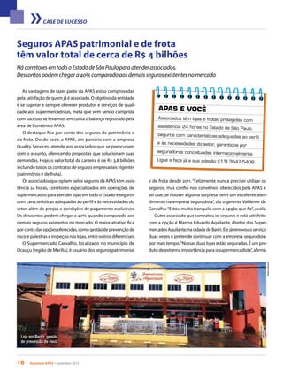 16 Acontece apas • setembro 2013
CASE DE SUCESSO
Seguros APAS patrimonial e de frota
têm valor total de cerca de R$ 4 bilhões
As vantagens de fazer parte da APAS estão comprovadas
pela satisfação de quem já é associado. O objetivo da entidade
é se superar e sempre oferecer produtos e serviços de quali-
dade aos supermercadistas, meta que vem sendo cumprida
com sucesso, se levarmos em conta o balanço registrado pela
área de Convênios APAS.
O destaque fica por conta dos seguros de patrimônio e
de frota. Desde 2007, a APAS, em parceria com a empresa
Quality Services, atende aos associados que se preocupam
com o assunto, oferecendo propostas que solucionam suas
demandas. Hoje, o valor total da carteira é de R$ 3,8 bilhões,
incluindo todos os contratos de seguros empresariais vigentes
(patrimônio e de frota).
Os associados que optam pelos seguros da APAS têm assis-
tência 24 horas, corretores especializados em operações de
supermercados para atender lojas em todo o Estado e seguros
com características adequadas ao perfil e às necessidades do
setor, além de preços e condições de pagamento exclusivos.
Os descontos podem chegar a 40% quando comparado aos
demais seguros existentes no mercado. O maior atrativo fica
por conta das opções oferecidas, como gestão de prevenção de
risco e palestras e inspeção nas lojas, entre outros diferenciais.
O Supermercado Carvalho, localizado no município de
Ocauçu (região de Marília), é usuário dos seguros patrimonial
Há corretores em todo o Estado de São Paulo para atender associados.
Descontos podem chegar a 40% comparado aos demais seguros existentes no mercado
Loja em Bariri: gestão
de prevenção de risco
Arquivopessoal
APAS E VOCÊ
Associados têm lojas e frotas protegidas com
assistência 24 horas no Estado de São Paulo.
Seguros com características adequadas ao perfil
e às necessidades do setor, garantidos por
seguradoras conceituadas internacionalmente.
Ligue e faça já a sua adesão: (11) 3647-5408.
e de frota desde 2011. “Felizmente nunca precisei utilizar os
seguros, mas confio nos convênios oferecidos pela APAS e
sei que, se houver alguma surpresa, terei um excelente aten-
dimento na empresa seguradora”, diz o gerente Valdemir de
Carvalho.“Estou muito tranquilo com a opção que fiz”, avalia.
Outro associado que contratou os seguros e está satisfeito
com a opção é Marcos Eduardo Aquilante, diretor dos Super-
mercadosAquilante,nacidadedeBariri.Elejárenovouoserviço
duas vezes e pretende continuar com a empresa seguradora
por mais tempo.“Nossas duas lojas estão seguradas. É um pro-
duto de extrema importância para o supermercadista”, afirma.
 