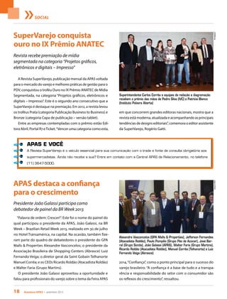 18 Acontece apas • setembro 2013
SOCIAL
SuperVarejo conquista
ouro no IX Prêmio ANATEC
APAS destaca a confiança
para o crescimento
Revista recebe premiação de mídia
segmentada na categoria “Projetos gráficos,
eletrônicos e digitais – Impresso”
Presidente João Galassi participa como
debatedor de painel da BR Week 2013
A Revista SuperVarejo, publicação mensal da APAS voltada
para o mercado do varejo e melhores práticas de gestão para o
PDV, conquistou o troféu Ouro no IX Prêmio ANATEC de Mídia
Segmentada, na categoria “Projetos gráficos, eletrônicos e
digitais – Impresso”. Este é o segundo ano consecutivo que a
SuperVarejo é destaque na premiação. Em 2012, a revista levou
os troféus Prata (categoria Publicação Business to Business) e
Bronze (categoria Capa de publicação – versão tablet).
Entre as empresas contempladas com o prêmio estão Edi-
tora Abril, Portal R7 eTicket.“Vencer uma categoria como esta,
“Palavra de ordem: Crescer!”. Este foi o nome do painel do
qual participou o presidente da APAS, João Galassi, na BR
Week – Brazilian Retail Week 2013, realizado em 30 de julho
no Hotel Transamérica, na capital. Na ocasião, também fize-
ram parte do quadro de debatedores o presidente do GPA
Malls & Properties Alexandre Vasconcelos; o presidente da
Associação Brasileira de Shopping Centers (Abrasce) Luiz
Fernando Veiga; o diretor geral da Saint Gobain Telhanorte
Manuel Corrêa; e os CEOs Ricardo Roldão (Atacadista Roldão)
e Walter Faria (Grupo Martins).
O presidente João Galassi aproveitou a oportunidade e
falou para profissionais do varejo sobre o tema da Feira APAS
em que concorrem grandes editoras nacionais, mostra que a
revista está moderna, atualizada e acompanhando as principais
tendências de designs editoriais”, comemora o editor assistente
da SuperVarejo, Rogério Gatti.
2014,“Confiança”, como o ponto principal para o sucesso do
varejo brasileiro. “A confiança é a base de tudo e a transpa-
rência e responsabilidade do setor com o consumidor são
os reflexos do crescimento”, ressaltou.
Superintendente Carlos Corrêa e equipes de redação e diagramação
recebem o prêmio das mãos de Pedro Silva (IVC) e Patrícia Blanco
(Instituto Palavra Aberta)
Alexandre Vasconcelos (GPA Malls & Properties), Jefferson Fernandes
(Atacadista Roldão), Paulo Pompilio (Grupo Pão de Açúcar), José Bar-
ral (Grupo Sonda), João Galassi (APAS), Walter Faria (Grupo Martins),
Ricardo Roldão (Atacadista Roldão), Manuel Corrêa (Telhanorte) e Luiz
Fernando Veiga (Abrasce)
DivulgaçãoArquivoAPAS
APAS E VOCÊ
A Revista SuperVarejo é o veículo essencial para sua comunicação com o trade e fonte de consulta obrigatória aos
supermercadistas. Ainda não recebe a sua? Entre em contato com a Central APAS de Relacionamento, no telefone
(11) 3647-5000.
 