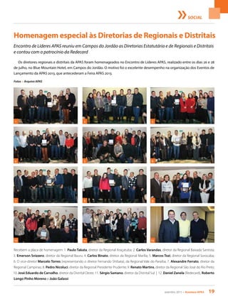 setembro 2013 • Acontece apas 19
SOCIAL
Homenagem especial às Diretorias de Regionais e Distritais
Fotos > Arquivo APAS
Recebem a placa de homenagem: 1. Paulo Takata, diretor da Regional Araçatuba; 2. Carlos Varandas, diretor da Regional Baixada Santista;
3. Emerson Svizzero, diretor da Regional Bauru; 4. Carlos Binato, diretor da Regional Marília; 5. Marcos Tozi, diretor da Regional Sorocaba;
6. O vice-diretor Marcelo Torres (representando o diretor Fernando Shibata), da Regional Vale do Paraíba; 7. Alexandre Ferrato, diretor da
Regional Campinas; 8. Pedro Nicoluci, diretor da Regional Presidente Prudente; 9. Renato Martins, diretor da Regional São José do Rio Preto;
10. José Eduardo de Carvalho, diretor da Distrital Oeste; 11. Sérgio Samano, diretor da Distrital Sul | 12. Daniel Zanela (Redecard), Roberto
Longo Pinho Moreno e João Galassi
2 3
5 6
1
4
7 9
11
8
10 12
Encontro de Líderes APAS reuniu em Campos do Jordão as Diretorias Estatutária e de Regionais e Distritais
e contou com o patrocínio da Redecard
Os diretores regionais e distritais da APAS foram homenageados no Encontro de Líderes APAS, realizado entre os dias 26 e 28
de julho, no Blue Mountain Hotel, em Campos do Jordão. O motivo foi o excelente desempenho na organização dos Eventos de
Lançamento da APAS 2013, que antecederam a Feira APAS 2013.
 