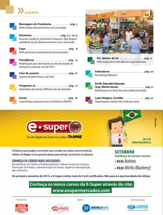 2 Acontece apas • setembro 2013
sumário
Mensagem do Presidente ................................... pág. 3
APAS estreita relacionamento com associados
Capa ..................................................................... pág. 8
APAS aprimora o atendimento aos associados
Case de sucesso .......................................................... pág. 16
Seguros de patrimônio e de frota
Presidência .......................................................... pág. 13
Mobilização para derrubada ao veto do projeto de
extinção à multa de 10% do FGTS
Programe-se ............................................................. pág. 17
Calendário de Eventos APAS do mês de setembro
Indicadores ................................................................... pág. 20
Por Rodrigo Mariano
Social ............................................................................. pág. 18
SuperVarejo conquista ouro no IX Prêmio ANATEC
Perfil: Edevaldo Retondo
(Sup. Monte Serrat)......................................................... pág. 21
Mobilização em favor da comunidade de Itatiba
Lazer/Viagens: Curitiba ........................................... pág. 22
Organização e beleza têm endereço certo
Diretorias ....................................................... pág. 5-7, 14-15
Assuntos Jurídicos, Economia e Pesquisa, T&D, Respon-
sabilidade Social, Relacionamento com o Associado
Por dentro da lei .............................................. pág. 4
APAS suspende lei das filas em supermercados
 