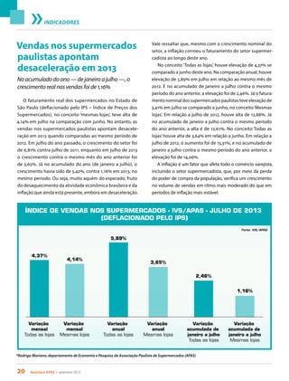 20 Acontece apas • setembro 2013
No acumulado do ano — de janeiro a julho —, o
crescimento real nas vendas foi de 1,16%
INDICADORES
Vendas nos supermercados
paulistas apontam
desaceleração em 2013
O faturamento real dos supermercados no Estado de
São Paulo (deflacionado pelo IPS – Índice de Preços dos
Supermercados), no conceito ‘mesmas lojas’, teve alta de
4,14% em julho na comparação com junho. No entanto, as
vendas nos supermercados paulistas apontam desacele-
ração em 2013 quando comparadas ao mesmo período de
2012. Em julho do ano passado, o crescimento do setor foi
de 6,81% contra julho de 2011, enquanto em julho de 2013
o crescimento contra o mesmo mês do ano anterior foi
de 3,65%. Já no acumulado do ano (de janeiro a julho), o
crescimento havia sido de 5,42%, contra 1,16% em 2013, no
mesmo período. Ou seja, muito aquém do esperado, fruto
do desaquecimento da atividade econômica brasileira e da
inflação que ainda está presente, embora em desaceleração.
Vale ressaltar que, mesmo com o crescimento nominal do
setor, a inflação corroeu o faturamento do setor supermer-
cadista ao longo deste ano.
No conceito ‘Todas as lojas’, houve elevação de 4,37% se
comparado a junho deste ano. Na comparação anual, houve
elevação de 5,89% em julho em relação ao mesmo mês de
2012. E no acumulado de janeiro a julho contra o mesmo
período do ano anterior, a elevação foi de 2,46%. Já o fatura-
mento nominal dos supermercados paulistas teve elevação de
3,41% em julho se comparado a junho, no conceito‘Mesmas
lojas’. Em relação a julho de 2012, houve alta de 12,88%. Já
no acumulado de janeiro a julho contra o mesmo período
do ano anterior, a alta é de 12,61%. No conceito Todas as
lojas’houve alta de 3,64% em relação a junho. Em relação a
julho de 2012, o aumento foi de 15,31%, e no acumulado de
janeiro a julho contra o mesmo período do ano anterior, a
elevação foi de 14,06%.
A inflação é um fator que afeta todo o comércio varejista,
incluindo o setor supermercadista, que, por meio da perda
do poder de compra da população, verifica um crescimento
no volume de vendas em ritmo mais moderado do que em
períodos de inflação mais estável.
*Rodrigo Mariano, departamento de Economia e Pesquisa da Associação Paulista de Supermercados (APAS)
ÍNDICE DE VENDAS NOS SUPERMERCADOS - IVS/APAS - JULHO DE 2013
(DEFLACIONADO PELO IPS)
Variação
mensal
Todas as lojas
4,37%
Variação
mensal
Mesmas lojas
4,14%
Variação
anual
Todas as lojas
5,89%
Variação
anual
Mesmas lojas
3,65%
Variação
acumulada de
janeiro a julho
Todas as lojas
2,46%
Variação
acumulada de
janeiro a julho
Mesmas lojas
Fonte: IVS/APAS
1,16%
 