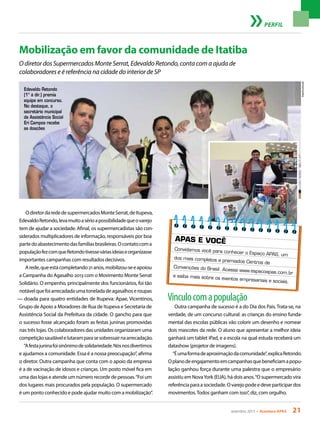 setembro 2013 • Acontece apas 21
Mobilização em favor da comunidade de Itatiba
O diretor dos Supermercados Monte Serrat, Edevaldo Retondo, conta com a ajuda de
colaboradores e é referência na cidade do interior de SP
OdiretordarededesupermercadosMonteSerrat,deItupeva,
EdevaldoRetondo,levamuitoasérioapossibilidadequeovarejo
tem de ajudar a sociedade. Afinal, os supermercadistas são con-
siderados multiplicadores de informação, responsáveis por boa
partedoabastecimentodasfamíliasbrasileiras.Ocontatocoma
populaçãofezcomqueRetondotivesseváriasideiaseorganizasse
importantes campanhas com resultados decisivos.
Arede,queestácompletando21anos,mobilizou-seeapoiou
a Campanha do Agasalho 2013 com o Movimento Monte Serrat
Solidário. O empenho, principalmente dos funcionários, foi tão
notávelquefoiarrecadadaumatoneladadeagasalhoseroupas
— doada para quatro entidades de Itupeva: Apae, Vicentinos,
Grupo de Apoio a Moradores de Rua de Itupeva e Secretaria de
Assistência Social da Prefeitura da cidade. O gancho para que
o sucesso fosse alcançado foram as festas juninas promovidas
nas três lojas. Os colaboradores das unidades organizaram uma
competiçãosaudávelelutaramparasesobressairnaarrecadação.
“Afestajuninafoisinônimodesolidariedade.Nósnosdivertimos
e ajudamos a comunidade. Essa é a nossa preocupação”, afirma
o diretor. Outra campanha que conta com o apoio da empresa
é a de vacinação de idosos e crianças. Um posto móvel fica em
uma das lojas e atende um número recorde de pessoas.“Foi um
dos lugares mais procurados pela população. O supermercado
é um ponto conhecido e pode ajudar muito com a mobilização”.
Arquivopessoal
PERFIL
Vínculocomapopulação
Outra campanha de sucesso é a do Dia dos Pais. Trata-se, na
verdade, de um concurso cultural: as crianças do ensino funda-
mental das escolas públicas vão colorir um desenho e nomear
dois mascotes da rede. O aluno que apresentar a melhor ideia
ganhará um tablet iPad, e a escola na qual estuda receberá um
datashow (projetor de imagens).
“Éumaformadeaproximaçãodacomunidade”,explicaRetondo.
Oplanodeengajamentoemcampanhasquebeneficiamapopu-
lação ganhou força durante uma palestra que o empresário
assistiu em NovaYork (EUA), há dois anos.“O supermercado vira
referênciaparaasociedade.Ovarejopodeedeveparticipardos
movimentos.Todos ganham com isso”, diz, com orgulho.
Edevaldo Retondo
(1º à dir.) premia
equipe em concurso.
No destaque, o
secretário municipal
de Assistência Social
Eri Campos recebe
as doações
APAS E VOCÊ
Convidamos você para conhecer o Espaço APAS, um
dos mais completos e premiados Centros de
Convenções do Brasil. Acesse www.espacoapas.com.br
e saiba mais sobre os eventos empresariais e sociais.
 