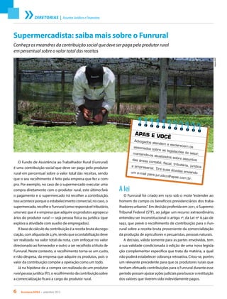 6 Acontece apas • setembro 2013
DIRETORIAS | AssuntosJurídicoseFinanceiros
A lei
O Funrural foi criado em 1970 sob o mote “estender ao
homem do campo os benefícios previdenciários dos traba-
lhadores urbanos”. Em decisão proferida em 2011, o Supremo
Tribunal Federal (STF), ao julgar um recurso extraordinário,
entendeu ser inconstitucional o artigo 1º, da Lei nº 8.540 de
1992, que prevê o recolhimento de contribuição para o Fun-
rural sobre a receita bruta proveniente da comercialização
da produção de agricultores e pecuaristas, pessoas naturais.
A decisão, válida somente para as partes envolvidas, tem
a sua validade condicionada à edição de uma nova legisla-
ção complementar específica que trata da matéria, a qual
não poderá estabelecer cobrança retroativa. Criou-se, porém,
um relevante precedente para que os produtores rurais que
tenham efetuado contribuições para o Funrural durante esse
período possam ajuizar ações judiciais para buscar a restituição
dos valores que tiverem sido indevidamente pagos.
Supermercadista: saiba mais sobre o Funrural
Conheça os meandros da contribuição social que deve ser paga pelo produtor rural
em percentual sobre o valor total das receitas
O Fundo de Assistência ao Trabalhador Rural (Funrural)
é uma contribuição social que deve ser paga pelo produtor
rural em percentual sobre o valor total das receitas, sendo
que o seu recolhimento é feito pela empresa que fez a com-
pra. Por exemplo, no caso de o supermercado executar uma
compra diretamente com o produtor rural, este último fará
o pagamento e o supermercado irá recolher a contribuição.
Isso acontece porque o estabelecimento comercial, no caso, o
supermercado, recolhe o Funrural como responsável tributário,
uma vez que é a empresa que adquire os produtos agropecu-
ários do produtor rural — seja pessoa física ou jurídica (que
explora a atividade com auxílio de empregados).
A base de cálculo da contribuição é a receita bruta da nego-
ciação, com alíquota de 2,3%, sendo que a contabilização deve
ser realizada no valor total da nota, com enfoque no valor
direcionado ao fornecedor e outro a ser recolhido a título de
Funrural. Neste contexto, o recolhimento torna-se um custo,
e não despesa, da empresa que adquire os produtos, pois o
valor da contribuição compõe a operação como um todo.
Já na hipótese de a compra ser realizada de um produtor
rural pessoa jurídica (PJ), o recolhimento da contribuição sobre
a comercialização ficará a cargo do produtor rural.
ArquivoAPAS
APAS E VOCÊ
Advogados atendem e esclarecem osassociados sobre as legislações do setor,mantendo-os atualizados sobre assuntosdas áreas contábil, fiscal, tributária, jurídicae empresarial. Tire suas dúvidas enviandoum e-mail para jurudico@apas.com.br.
 