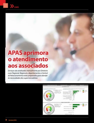 8 Acontece apas • setembro 2013
APASaprimora
o atendimento
aos associados
Serviços são analisados mensalmente por Diretoria
e por Regional. Regionais, departamentos e Central
de Relacionamento estão preparados para atender
às necessidades dos supermercadistas
CAPA
Thinkstock
A melhor forma de uma empresa melhorar a
qualidade do atendimento e de seus produtos
e serviços é conhecendo bem as necessidades e
opiniões dos clientes. Com a APAS não é diferente.
A equipe de colaboradores, por meio das regionais,
departamentos ou mesmo da Central APAS de
Relacionamento, recebe as demandas — questões
relacionadas à operação, dúvidas, reclamações,
opiniões e elogios dos associados — para serem
analisadas e solucionadas em tempo real. Quando
necessário, são encaminhadas ao departamento
responsável para que colaboradores e equipe espe-
cializada no assunto possam resolvê-las. Por exem-
plo: uma dúvida sobre tributação é direcionada à
 
