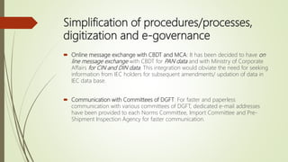 Simplification of procedures/processes,
digitization and e-governance
 Online message exchange with CBDT and MCA: It has been decided to have on
line message exchange with CBDT for PAN data and with Ministry of Corporate
Affairs for CIN and DIN data. This integration would obviate the need for seeking
information from IEC holders for subsequent amendments/ updation of data in
IEC data base.
 Communication with Committees of DGFT: For faster and paperless
communication with various committees of DGFT, dedicated e-mail addresses
have been provided to each Norms Committee, Import Committee and Pre-
Shipment Inspection Agency for faster communication.
 