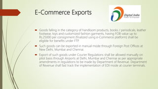E-Commerce Exports
 Goods falling in the category of handloom products, books / periodicals, leather
footwear, toys and customized fashion garments, having FOB value up to
Rs.25000 per consignment (finalized using e-Commerce platform) shall be
eligible for benefits under FTP.
 Such goods can be exported in manual mode through Foreign Post Offices at
New Delhi, Mumbai and Chennai.
 Export of such goods under Courier Regulations shall be allowed manually on
pilot basis through Airports at Delhi, Mumbai and Chennai as per appropriate
amendments in regulations to be made by Department of Revenue. Department
of Revenue shall fast track the implementation of EDI mode at courier terminals.
 