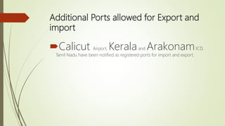 Additional Ports allowed for Export and
import
Calicut Airport, Keralaand ArakonamICD,
Tamil Nadu have been notified as registered ports for import and export.
 