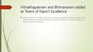 Vishakhapatnam and Bhimavaram added
as Towns of Export Excellence
 Government has already recognized 33 towns as export excellence towns. It has
been decided to add Vishakhapatnam and Bhimavaram in Andhra Pradesh as
towns of export excellence.
 