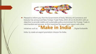  Pleased to inform you that the Government of India, Ministry of Commerce and
Industry has announced New Foreign Trade Policy 2015-20 on 01.04.2015 with an
objective to provide stable and sustainable policy environment for Foreign Trade in
merchandise and services, to link incentives for export and import with other
initiatives such as “Make in India”, Digital Indiaskills
India, to create an export promotion mission for India.
 
