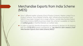 Merchandise Exports from India Scheme
(MEIS)
 Now 5 different earlier schemes (Focus Product Scheme, Market Linked Focus
Product Scheme, Focus Market Scheme, Agri. Infrastructure Incentive Scrip,
VKGUY) have been merged into a single scheme, namely Merchandise Export
from India Scheme (MEIS).Incentives under this scheme is available on Exports
of notified goods to Notified Markets at notified rates.
 In order to avail this benefit all exporters are advised to declare on all shipping
bills from 01.06.2015onwards mandatorily as “we intent to claim rewards under
Merchandise Exports from India Scheme (MEIS)”.
 