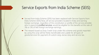 Service Exports from India Scheme (SEIS)
 Served from India Scheme (SFIS) has been replaced with Service Exports from
India Scheme (SEIS).Now, all Service providers located in India and earning
foreign exchange, regardless of the constitution or profile of the service provider,
who is exportingnotified services, would be eligible for this benefits at the rate of
3% or 5% of Net foreign exchange earnings.
 The reward issued as Duty Credit Scrip under this scheme and goods imported
by using this scrip will be freely transferable and usable for all types of
goods/services for payment of custom duty, excise duty and service tax.
 