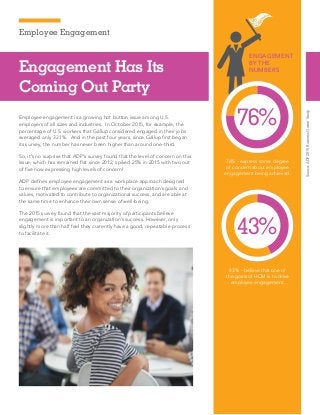 Employee Engagement
Source:ADP2015BusinessOwnerStudy
Engagement Has Its
Coming Out Party
Employee engagement is a growing hot button issue among U.S.
employers of all sizes and industries. In October 2015, for example, the
percentage of U.S. workers that Gallup considered engaged in their jobs
averaged only 32.1%. And in the past four years, since Gallup first began
its survey, the number has never been higher than around one-third.
So, it’s no surprise that ADP’s survey found that the level of concern on this
issue, which has remained flat since 2012, spiked 25% in 2015 with two out
of five now expressing high levels of concern!
ADP defines employee engagement as a workplace approach designed
to ensure that employees are committed to their organization’s goals and
values, motivated to contribute to organizational success, and are able at
the same time to enhance their own sense of well-being.
The 2015 survey found that the vast majority of participants believe
engagement is important to an organization’s success. However, only
slightly more than half feel they currently have a good, repeatable process
to facilitate it.
76% - express some degree
of concern about employee
engagement being achieved.
43% - believe that one of
the goals of HCM is to drive
employee engagement.
ENGAGEMENT
BY THE
NUMBERS
76%
43%
 