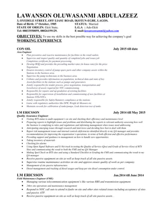 LAWANSON OLUWASANMI ABDULAZEEZ
3, OYEDELE STREET, OFF LIASU ROAD, IKOTUN-EGBE, LAGOS.
Date of Birth: 1st
October, 1985 STATUS: Married
STATE OF ORIGIN: Ekiti State. L.G.A : Ado-Ekiti
Tel: 08033550059, 08026159129. E-mail:lawansonsanmi@yahoo.com
OBJECTIVES: To use my skills in the best possible way for achieving the company’s goal
WORKING EXPERIENCE
CON OIL July 2015 till date
Area Engineer
• Plan preventive and reactive maintenance for facilities in the retail outlets.
• Supervise and inspect quality and quantity of completed jobs and issues job
Completion certificate for payment processing.
• Develop BOQ and provides the prevailing market rates (in house rate) for the price
Negotiation.
• Ensures inventory control of pump spare parts and other company assets within the
Stations in the business area.
• Supervise the pump technicians in the business area.
• Collates and provides information on population, technical data and state of key
Assets/facilities in the stations such as pumps and generators.
• Jointly responsible for tender process, price negotiation, transportation and
Installation of assets required for NTC commissioning.
• Responsible for repairs and up-gradation of existing facilities.
• Responsible for supervision of installation and commissioning of new facilities at
Stations NTIs/NTCs.
• Jointly responsible for Safety/Statutory compliance at the stations.
• Liaise with regulatory authorities like DPR, Weight & Measure etc.
• Maintain records for calibration of tanks/pumps, Leak detection test of tanks.
LM ERICSSON July 2014 till May 2015
Quality Assurance Engineer
• Visiting BTS status to audit equipment’s on site and checking their efficiency and maintenance level
• Preparing reports to highlight issues and problems and distributing the reports to relevant authority assessing how well
the business is complying to rules and regulations and informing management when issues need addressing
• Anticipating emerging issues through research and interviews and deciding how best to deal with them
• Report risk management issues and internal controls deficiencies identified directly to my QA manager and provides
recommendations for improving the organisation’s operations, in terms of both efficient and effective performance
• Providing support and guidance to management on how to handle new opportunities.
• Taking inventory of materials
• Checking for alarms
• Using Open Signal Software and G-Net track in testing the Quality of Service (Qos) and Grade of Service (Gos) of BTS
Sites and communicating the result to both the FME and my QA Manager
• Making Spot Check on BTS sites and using a Standard Checklist in Grading the FMS and communicating the result to my
QA manager
• Receive passive equipment on site as well as keep track of all site passive assets.
• Supervise routine maintenance activities on site and approve ensure quality of work as per company.
• Management of site passive infrastructure.
• Diesel management and tracking of diesel usages and keep per site diesel consumption under control.
LM ERICSSON Jan.2014 till June 2014
Field Maintenance Engineer (FME)
• Managing various telecommunication equipment’s like various RBS and transmission equipment.
• 24hrs site operations and maintenance management
• Respond to NOC call outs to attend to faults on site and other sites related issues including acceptance of sites
and passive ATP.
• Receive passive equipment on site as well as keep track of all site passive assets. .
 