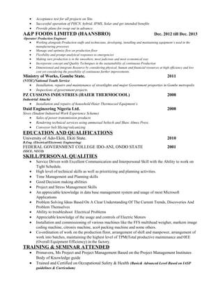 • Acceptance test for all projects on Site.
• Successful operation of PHCN, hybrid, IPMS, Solar and get intended benefits
• Provide plans for swap out in advance.
A&P FOODS LIMITED (HAANSBRO) Dec. 2012 till Dec. 2013
Operator/ Production Engineer
• Working alongside Production staffs and technicians, developing, installing and maintaining equipment’s used in the
manufacturing processes
• Manage and optimize flow on production floor
• Flexibility and prompt analytical responses to emergencies
• Making sure production is in the smoothest, most judicious and most economical way
• Incorporate concept and Quality Techniques in the sustainability of continuous Production
• Dimensioned and integrate Resource by considering physical, human and financial resources at high efficiency and low
cost yet considering the possibility of continuous further improvements.
Ministry of Works, Gombe State. 2011
(NYSC)National Youth Service
• Installation, repairs and maintenance of streetlights and major Government properties in Gombe metropolis
• Inspections of government projects.
PZ CUSSONS INDUSTRIES (HAIER THERMOCOOL) 2008
Industrial Attaché
• Installation and repairs of household Haier Thermocool Equipment’s
Daid Engineering Nigeria Ltd. 2008
Siwes (Student Industrial Work Experience Scheme)
• Sales of power transmission products
• Rendering technical services using ammeraal beltech and Shaw Almex Press.
• Conveyor belt Slicing/vulcanizing
EDUCATION AND QUALIFICATIONS
University of Ado-Ekiti, Ekiti State. 2010
B.Eng. (Electrical/Electronic Engineering)
FEDERAL GOVERNMENT COLLEGE IDO-ANI, ONDO STATE 2001
(SSCE, NECO)
SKILL/PERSONAL QUALITIES
• Service Driven with Excellent Communication and Interpersonal Skill with the Ability to work on
Tight Schedule.
• High level of technical skills as well as prioritizing and planning activities.
• Time Management and Planning skills
• Good Decision making abilities
• Project and Stress Management Skills
• An appreciable knowledge in data base management system and usage of most Microsoft
Applications
• Problem Solving Ideas Based On A Clear Understanding Of The Current Trends, Discoveries And
Problem Themselves
• Ability to troubleshoot Electrical Problems
• Appreciable knowledge of the usage and controls of Electric Motors
• Installation and commissioning of various machines like the FFS multihead weigher, markem image
coding machine, citronix machine, ace4 packing machine and some others.
• Co-ordination of work on the production floor, arrangement of shift and manpower, arrangement of
work into batches, maintaining the highest level of TPM(Total productive maintenance and 0EE
(Overall Equipment Efficiency) in the factory.
TRAINING & SEMINAR ATTENDED
• Primavera, Ms Project and Project Management Based on the Project Management Institutes
Body of Knowledge guide
• Trained and Certified on Occupational Safety & Health (Basic& Advanced Level Based on IASP
guidelines & Curriculum)
 