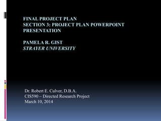 FINAL PROJECT PLAN
SECTION 3: PROJECT PLAN POWERPOINT
PRESENTATION
PAMELA R. GIST
STRAYER UNIVERSITY
Dr. Robert E. Culver, D.B.A.
CIS590 – Directed Research Project
March 10, 2014
 