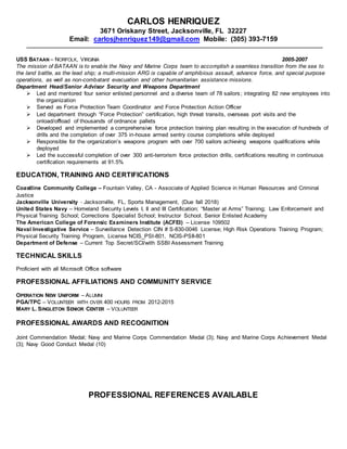 CARLOS HENRIQUEZ
3671 Oriskany Street, Jacksonville, FL 32227
Email: carlosjhenriquez149@gmail.com Mobile: (305) 393-7159
USS BATAAN – NORFOLK, VIRGINIA 2005-2007
The mission of BATAAN is to enable the Navy and Marine Corps team to accomplish a seamless transition from the sea to
the land battle, as the lead ship; a multi-mission ARG is capable of amphibious assault, advance force, and special purpose
operations, as well as non-combatant evacuation and other humanitarian assistance missions.
Department Head/Senior Advisor Security and Weapons Department
 Led and mentored four senior enlisted personnel and a diverse team of 78 sailors; integrating 82 new employees into
the organization
 Served as Force Protection Team Coordinator and Force Protection Action Officer
 Led department through “Force Protection” certification, high threat transits, overseas port visits and the
onload/offload of thousands of ordnance pallets
 Developed and implemented a comprehensive force protection training plan resulting in the execution of hundreds of
drills and the completion of over 375 in-house armed sentry course completions while deployed
 Responsible for the organization’s weapons program with over 700 sailors achieving weapons qualifications while
deployed
 Led the successful completion of over 300 anti-terrorism force protection drills, certifications resulting in continuous
certification requirements at 91.5%
EDUCATION, TRAINING AND CERTIFICATIONS
Coastline Community College – Fountain Valley, CA - Associate of Applied Science in Human Resources and Criminal
Justice
Jacksonville University - Jacksonville, FL, Sports Management, (Due fall 2018)
United States Navy – Homeland Security Levels I, II and III Certification; “Master at Arms” Training; Law Enforcement and
Physical Training School; Corrections Specialist School; Instructor School, Senior Enlisted Academy
The American College of Forensic Examiners Institute (ACFEI) – License 109502
Naval Investigative Service – Surveillance Detection CIN # S-830-0046 License; High Risk Operations Training Program;
Physical Security Training Program, License NCIS_PSI-801, NCIS-PSII-801
Department of Defense – Current Top Secret/SCI/with SSBI Assessment Training
TECHNICAL SKILLS
Proficient with all Microsoft Office software
PROFESSIONAL AFFILIATIONS AND COMMUNITY SERVICE
OPERATION NEW UNIFORM – ALUMNI
PGA/TPC – VOLUNTEER WITH OVER 400 HOURS FROM 2012-2015
MARY L. SINGLETON SENIOR CENTER – VOLUNTEER
PROFESSIONAL AWARDS AND RECOGNITION
Joint Commendation Medal; Navy and Marine Corps Commendation Medal (3); Navy and Marine Corps Achievement Medal
(3); Navy Good Conduct Medal (10)
PROFESSIONAL REFERENCES AVAILABLE
 