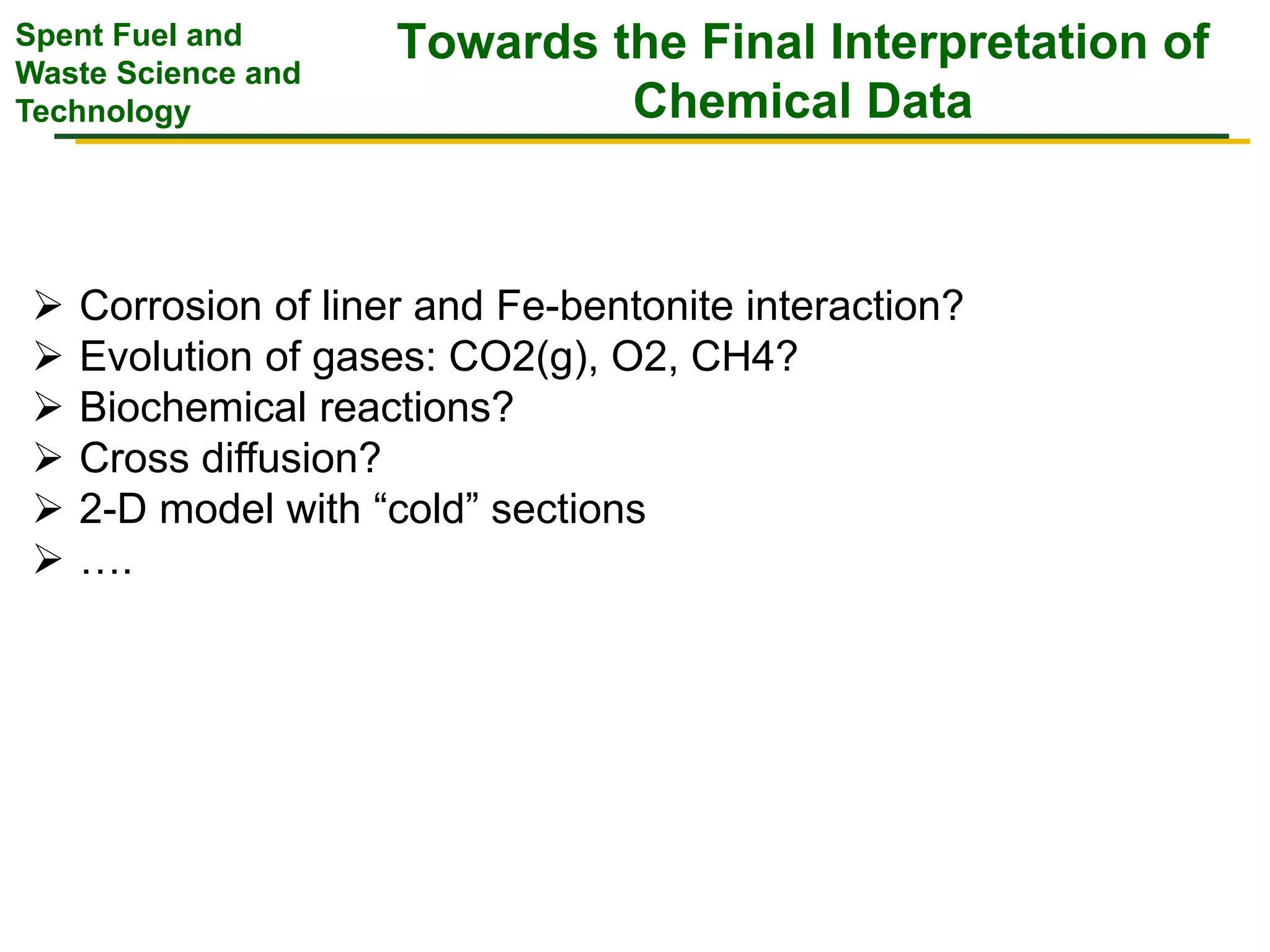 Spent Fuel and
Waste Science and
Technology
Towards the Final Interpretation of
Chemical Data
 Corrosion of liner and Fe-bentonite interaction?
 Evolution of gases: CO2(g), O2, CH4?
 Biochemical reactions?
 Cross diffusion?
 2-D model with “cold” sections
 ….
 