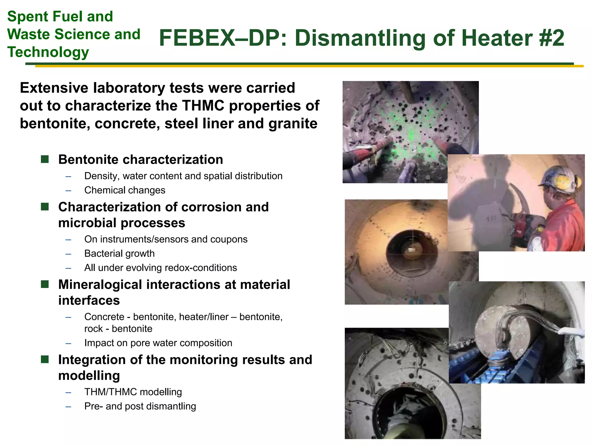 Spent Fuel and
Waste Science and
Technology
FEBEX–DP: Dismantling of Heater #2
 Bentonite characterization
– Density, water content and spatial distribution
– Chemical changes
 Characterization of corrosion and
microbial processes
– On instruments/sensors and coupons
– Bacterial growth
– All under evolving redox-conditions
 Mineralogical interactions at material
interfaces
– Concrete - bentonite, heater/liner – bentonite,
rock - bentonite
– Impact on pore water composition
 Integration of the monitoring results and
modelling
– THM/THMC modelling
– Pre- and post dismantling
Extensive laboratory tests were carried
out to characterize the THMC properties of
bentonite, concrete, steel liner and granite
 