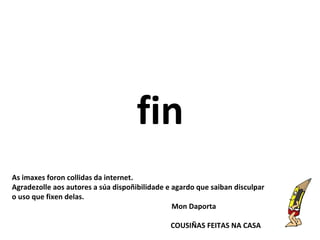 fin
As imaxes foron collidas da internet.
Agradezolle aos autores a súa dispoñibilidade e agardo que saiban disculpar
o uso que fixen delas.
Mon Daporta
COUSIÑAS FEITAS NA CASA
 