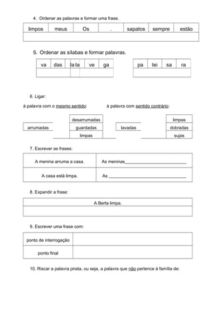 4. Ordenar as palavras e formar uma frase.
limpos meus Os . sapatos sempre estão
5. Ordenar as sílabas e formar palavras.
6. Ligar:
à palavra com o mesmo sentido: à palavra com sentido contrário:
desarrumadas limpas
arrumadas guardadas lavadas dobradas
limpas sujas
7. Escrever as frases:
A menina arruma a casa. As meninas____________________________
A casa está limpa. As ___________________________________
8. Expandir a frase:
A Berta limpa.
9. Escrever uma frase com:
ponto de interrogação
ponto final
10. Riscar a palavra pirata, ou seja, a palavra que não pertence à família de:
va das la ta ve ga pa tei sa ra
 