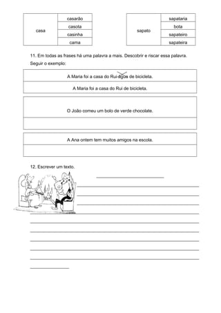 casa
casarão
sapato
sapataria
casota bota
casinha sapateiro
cama sapateira
11. Em todas as frases há uma palavra a mais. Descobrir e riscar essa palavra.
Seguir o exemplo:
A Maria foi a casa do Rui água de bicicleta.
A Maria foi a casa do Rui de bicicleta.
O João comeu um bolo de verde chocolate.
A Ana ontem tem muitos amigos na escola.
12. Escrever um texto.
__________________________
_________________________________________________________________
_________________________________________________________________
_________________________________________________________________
_________________________________________________________________
_________________________________________________________________
_________________________________________________________________
_________________________________________________________________
_________________________________________________________________
_________________________________________________________________
_______________
 