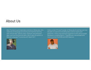 About Us
Alex Thomas is a principal data scientist at Wisecube. He's
used natural language processing and machine learning
with clinical data, identity data, employer and jobseeker
data, and now biochemical data. Alex is also the author of
Natural Language Processing with Spark NLP.
Vishnu is the CTO and Founder of Wisecube AI and has over two
decades of experience building data science teams and
platforms. Vishnu has extensive experience with various graph
databases including Neo4J, TitanDB (now JanusGraph) and
more recently OrientDB and AWS Neptune.
 