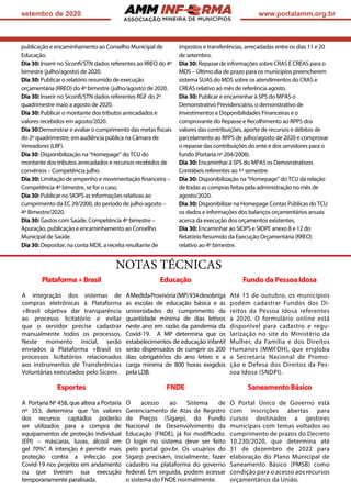 ASSOCIAÇÃO
setembro de 2020 www.portalamm.org.br
publicação e encaminhamento ao Conselho Municipal de
Educação.
Dia 30: Inserir no Siconfi/STN dados referentes ao RREO do 4º
bimestre (julho/agosto) de 2020.
Dia 30: Publicar o relatório resumido de execução
orçamentária (RREO) do 4º bimestre (julho/agosto) de 2020.
Dia 30: Inserir no Siconfi/STN dados referentes RGF do 2º.
quadrimestre maio a agosto de 2020.
Dia 30: Publicar o montante dos tributos arrecadados e
valores recebidos em agosto/2020.
Dia 30:Demonstrar e avaliar o cumprimento das metas fiscais
do 2º quadrimestre, em audiência pública na Câmara de
Vereadores (LRF).
Dia 30: Disponibilização na “Homepage” do TCU do
montante dos tributos arrecadados e recursos recebidos de
convênios – Competência julho.
Dia 30: Limitação de empenho e movimentação financeira –
Competência 4º bimestre, se for o caso.
Dia 30: Publicar no SIOPS as informações relativas ao
cumprimento da EC 29/2000, do período de julho-agosto –
4º Bimestre/2020.
Dia 30: Gastos com Saúde. Competência 4º bimestre –
Apuração, publicação e encaminhamento ao Conselho
Municipal de Saúde.
Dia 30: Depositar, na conta MDE, a receita resultante de
impostos e transferências, arrecadadas entre os dias 11 e 20
de setembro.
Dia 30: Repasse de informações sobre CRAS E CREAS para o
MDS – Último dia de prazo para os municípios preencherem
sistema SUAS do MDS sobre os atendimentos do CRAS e
CREAS relativo ao mês de referência agosto.
Dia 30: Publicar e encaminhar à SPS do MPAS o
Demonstrativo Previdenciário, o demonstrativo de
Investimentos e Disponibilidades Financeiras e o
comprovante do Repasse e Recolhimento ao RPPS dos
valores das contribuições, aporte de recursos e débitos de
parcelamento ao RPPS de julho/agosto de 2020 e comprovar
o repasse das contribuições do ente e dos servidores para o
fundo (Portaria nº 204/2008).
Dia 30: Encaminhar à SPS do MPAS os Demonstrativos
Contábeis referentes ao 1º semestre.
Dia 30: Disponibilização na “Homepage” do TCU da relação
de todas as compras feitas pela administração no mês de
agosto/2020.
Dia 30: Disponibilizar na Homepage Contas Públicas do TCU
os dados e informações dos balanços orçamentários anuais
acerca da execução dos orçamentos existentes.
Dia 30: Encaminhar ao SIOPS e SIOPE anexo 8 e 12 do
Relatório Resumido da Execução Orçamentária (RREO)
relativo ao 4º bimestre.
NOTAS TÉCNICAS
Plataforma+Brasil
A integração dos sistemas de
compras eletrônicas à Plataforma
+Brasil objetiva dar transparência
ao processo licitatório e evitar
que o servidor precise cadastrar
manualmente todos os processos.
Neste momento inicial, serão
enviados à Plataforma +Brasil os
processos licitatórios relacionados
aos instrumentos de Transferências
Voluntárias executados pelo Siconv.
Educação
AMedidaProvisória(MP)934desobriga
as escolas de educação básica e as
universidades do cumprimento da
quantidade mínima de dias letivos
neste ano em razão da pandemia da
Covid-19. A MP determina que os
estabelecimentos de educação infantil
serão dispensados de cumprir os 200
dias obrigatórios do ano letivo e a
carga mínima de 800 horas exigidos
pela LDB.
Fundo da Pessoa Idosa
Até 15 de outubro, os municípios
podem cadastrar Fundos dos Di-
reitos da Pessoa Idosa referentes
a 2020. O formulário online está
disponível para cadastro e regu-
larização no site do Ministério da
Mulher, da Família e dos Direitos
Humanos (MMFDH), que engloba
a Secretaria Nacional de Promo-
ção e Defesa dos Direitos da Pes-
soa Idosa (SNDPI).
Esportes
A Portaria Nº 458, que altera a Portaria
nº 353, determina que “os valores
dos recursos captados poderão
ser utilizados para a compra de
equipamentos de proteção individual
(EPI) – máscaras, luvas, álcool em
gel 70%”. A intenção é permitir mais
proteção contra a infecção por
Covid-19 nos projetos em andamento
ou que tiveram sua execução
temporariamente paralisada.
FNDE
O acesso ao Sistema de
Gerenciamento de Atas de Registro
de Preços (Sigarp), do Fundo
Nacional de Desenvolvimento da
Educação (FNDE), já foi modificado.
O login no sistema deve ser feito
pelo portal gov.br. Os usuários do
Sigarp precisam, inicialmente, fazer
cadastro na plataforma do governo
federal. Em seguida, podem acessar
o sistema do FNDE normalmente.
Saneamento Básico
O Portal Único de Governo está
com inscrições abertas para
cursos destinados a gestores
municipais com temas voltados ao
cumprimento de prazos do Decreto
10.230/2020, que determina até
31 de dezembro de 2022 para
elaboração do Plano Municipal de
Saneamento Básico (PMSB) como
condição para o acesso aos recursos
orçamentários da União.
 