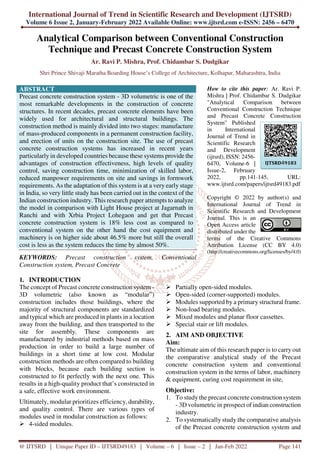International Journal of Trend in Scientific Research and Development (IJTSRD)
Volume 6 Issue 2, January-February 2022 Available Online: www.ijtsrd.com e-ISSN: 2456 – 6470
@ IJTSRD | Unique Paper ID – IJTSRD49183 | Volume – 6 | Issue – 2 | Jan-Feb 2022 Page 141
Analytical Comparison between Conventional Construction
Technique and Precast Concrete Construction System
Ar. Ravi P. Mishra, Prof. Chidambar S. Dudgikar
Shri Prince Shivaji Maratha Boarding House’s College of Architecture, Kolhapur, Maharashtra, India
ABSTRACT
Precast concrete construction system - 3D volumetric is one of the
most remarkable developments in the construction of concrete
structures. In recent decades, precast concrete elements have been
widely used for architectural and structural buildings. The
construction method is mainly divided into two stages: manufacture
of mass-produced components in a permanent construction facility,
and erection of units on the construction site. The use of precast
concrete construction systems has increased in recent years
particularly in developed countries because these systems provide the
advantages of construction effectiveness, high levels of quality
control, saving construction time, minimization of skilled labor,
reduced manpower requirements on site and savings in formwork
requirements. As the adaptation of this system is at a very early stage
in India, so very little study has been carried out in the context of the
Indian construction industry. This research paper attempts to analyze
the model in comparison with Light House project at Jagarnath in
Ranchi and with Xrbia Project Lohegaon and get that Precast
concrete construction system is 18% less cost as compared to
conventional system on the other hand the cost equipment and
machinery is on higher side about 46.5% more but still the overall
cost is less as the system reduces the time by almost 50%.
KEYWORDS: Precast construction system, Conventional
Construction system, Precast Concrete
How to cite this paper: Ar. Ravi P.
Mishra | Prof. Chidambar S. Dudgikar
"Analytical Comparison between
Conventional Construction Technique
and Precast Concrete Construction
System" Published
in International
Journal of Trend in
Scientific Research
and Development
(ijtsrd), ISSN: 2456-
6470, Volume-6 |
Issue-2, February
2022, pp.141-145, URL:
www.ijtsrd.com/papers/ijtsrd49183.pdf
Copyright © 2022 by author(s) and
International Journal of Trend in
Scientific Research and Development
Journal. This is an
Open Access article
distributed under the
terms of the Creative Commons
Attribution License (CC BY 4.0)
(http://creativecommons.org/licenses/by/4.0)
1. INTRODUCTION
The concept of Precast concrete construction system -
3D volumetric (also known as “modular”)
construction includes those buildings, where the
majority of structural components are standardized
and typical which are produced in plants in a location
away from the building, and then transported to the
site for assembly. These components are
manufactured by industrial methods based on mass
production in order to build a large number of
buildings in a short time at low cost. Modular
construction methods are often compared to building
with blocks, because each building section is
constructed to fit perfectly with the next one. This
results in a high-quality product that’s constructed in
a safe, effective work environment.
Ultimately, modular prioritizes efficiency, durability,
and quality control. There are various types of
modules used in modular construction as follows:
4-sided modules.
Partially open-sided modules.
Open-sided (corner-supported) modules.
Modules supported by a primary structural frame.
Non-load bearing modules.
Mixed modules and planar floor cassettes.
Special stair or lift modules.
2. AIM AND OBJECTIVE
Aim:
The ultimate aim of this research paper is to carry out
the comparative analytical study of the Precast
concrete construction system and conventional
construction system in the terms of labor, machinery
& equipment, curing cost requirement in site,
Objective:
1. To study the precast concrete construction system
- 3D volumetric in prospect of indian construction
industry.
2. To systematically study the comparative analysis
of the Precast concrete construction system and
IJTSRD49183
 