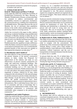 International Journal of Trend in Scientific Research and Development @ www.ijtsrd.com eISSN: 2456-6470
@ IJTSRD | Unique Paper ID – IJTSRD49183 | Volume – 6 | Issue – 2 | Jan-Feb 2022 Page 142
conventional construction system for live projects
of similar scale and size.
3. LITERATURE REVIEW
Krish R. Villaitramani and Dhruv P. Hirani
In this paper the author has studied the feasibility of
Prefabricated Construction for Mass Housing in
Mumbai. Prefabrication of houses, an innovation that
has potential to address environmental and
sustainability concerns at a rapid pace, mechanizes
the construction process, enabling mass manufacture
of affordable houses. This paper discusses the case of
Mumbai, the city of maximum slum population
density in the world, where prefabrication can be a
promising solution to housing scarcity. [6]
Author has reviewed in this paper to plan, analyze
and design residential buildings using prefabricated
techniques in Mumbai, bearing in mind, the cost of
total construction and planning of the building are
done in such a way that the maximum area utilization
is achieved for minimum space and cost.
Prefabrication has the capability to make a difference
within the Indian construction industry in economic,
social and environmental terms. It is essential that the
potential benefits of this innovation are yielded so
that required development can take place. [6]
N. Dineshkumar and P. Kathirvel
The main objective of the research paper is to study
the present situation of the precast construction
industry in India. Author has Proposals for
improvement of the industry and study on cost
effectiveness of precast concrete construction for
single and multi-story residential buildings. The
prefab construction for individual double story
residential building cost is 13% more than the
conventional construction. Prefab construction is easy
to work and reduces the project duration of similar
magnitude of project, reduced by 63 days when
compared to the conventional. It’s the main advantage
for prefab construction and also it helps when there is
labor shortage. As per the survey carried out by the
author, the prefab constructions have more
advantages and procurement in industrialized, heavy
infrastructures. But in individual houses there are a
lot of constraints and lack of knowledge that is
struggling to be implemented in India. At this stage
conventional construction is economical and
comfortable when compared to the prefabrication
construction. [2]
VaishaliTurai and Ashish Waghmare
Author has analyzed the precast practice followed in
India with a case study. The paper is based on a cost
comparison of precast concrete vs. cast-in-place
concrete. Cost of any construction is directly varied
with time of construction. Precast is manufactured in
a factory (i.e. in a controlled environment) with
required quality, can easily mix, and cure with good
quantity. Precast concrete is manufactured in factories
and transported to site. The precast construction
requires less manpower; laborers are required only to
join precast members. That means indirectly saving
cost on labours. [3]
In precast concrete construction wastage of materials
is negligible as compared with cast-in-place concrete.
Precast construction reduced the cost of construction
required for maintenance of work. The cost of
shuttering and deshuttering is eliminated by using
precast and will result in saving total cost of
construction. The cost of rework due to improper
work, faulty construction method, unskilled labor,
material quality, onsite environmental problems can
be eliminated by using precast members. [3]
B. Raghavendra K. Holla, SiddhantAnantet. Al
This paper reviews and summarizes the role of time,
cost, quality and productivity of the precast system in
order to compare with the conventional. The
productivity of the construction is high and wastes are
minimal. Being a county with a large number of
unskilled laborers, it gets difficult to work with heavy
machinery without experience and the cost of
transportation of structural elements from the factory
to various sites is variable.
At present India has only 2% of skilled labor. To
implement precast on a larger scale in India this
percentage should be increased which can help in
meeting the huge housing demand using precast.[4]
AkashLanke and Dr. D. Venkateswarlu
In this research paper the author has taken one
building as a case & designed the same building as a
precast building & Traditional Cast in-situ building.
Author has made a cost analysis as well as feasibility
check on the basis of costing & duration. Author
analysis resembles the cost of precast building is
significantly reduced & duration of construction is
also much lesser than traditional methods. From all
this study it has been concluded that the precast
concrete system is more economical than
conventional cast in place method but still there are
some conditions which we have to take care of while
using precast, those are quantity of construction,
distance of site from manufacturing unit, type of
building etc. [5]
4. METHODOLOGY
The primary data will be collected on site from
concerned competent persons. All data analysis and
reporting will be done on the basis of data obtained
from site investigation.
 