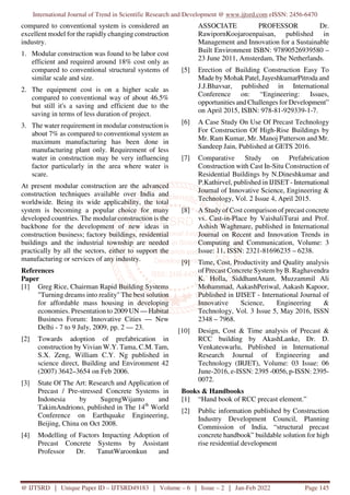 International Journal of Trend in Scientific Research and Development @ www.ijtsrd.com eISSN: 2456-6470
@ IJTSRD | Unique Paper ID – IJTSRD49183 | Volume – 6 | Issue – 2 | Jan-Feb 2022 Page 145
compared to conventional system is considered an
excellent model for the rapidly changing construction
industry.
1. Modular construction was found to be labor cost
efficient and required around 18% cost only as
compared to conventional structural systems of
similar scale and size.
2. The equipment cost is on a higher scale as
compared to conventional way of about 46.5%
but still it's a saving and efficient due to the
saving in terms of less duration of project.
3. The water requirement in modular construction is
about 7% as compared to conventional system as
maximum manufacturing has been done in
manufacturing plant only. Requirement of less
water in construction may be very influencing
factor particularly in the area where water is
scare.
At present modular construction are the advanced
construction techniques available over India and
worldwide. Being its wide applicability, the total
system is becoming a popular choice for many
developed countries. The modular construction is the
backbone for the development of new ideas in
construction business; factory buildings, residential
buildings and the industrial township are needed
practically by all the sectors, either to support the
manufacturing or services of any industry.
References
Paper
[1] Greg Rice, Chairman Rapid Building Systems
"Turning dreams into reality" The best solution
for affordable mass housing in developing
economies. Presentation to 2009 UN — Habitat
Business Forum: Innovative Cities — New
Delhi - 7 to 9 July, 2009, pp. 2 — 23.
[2] Towards adoption of prefabrication in
construction by Vivian W.Y. Tama, C.M. Tam,
S.X. Zeng, William C.Y. Ng published in
science direct, Building and Environment 42
(2007) 3642–3654 on Feb 2006.
[3] State Of The Art: Research and Application of
Precast / Pre-stressed Concrete Systems in
Indonesia by SugengWijanto and
TakimAndriono, published in The 14th
World
Conference on Earthquake Engineering,
Beijing, China on Oct 2008.
[4] Modelling of Factors Impacting Adoption of
Precast Concrete Systems by Assistant
Professor Dr. TanutWaroonkun and
ASSOCIATE PROFESSOR Dr.
RawipornKoojaroenpaisan, published in
Management and Innovation for a Sustainable
Built Environment ISBN: 97890526939580 –
23 June 2011, Amsterdam, The Netherlands.
[5] Erection of Building Construction Easy To
Made by Mohak Patel, JayeshkumarPitroda and
J.J.Bhavsar, published in International
Conference on: “Engineering: Issues,
opportunities and Challenges for Development”
on April 2015, ISBN: 978-81-929339-1-7.
[6] A Case Study On Use Of Precast Technology
For Construction Of High-Rise Buildings by
Mr. Ram Kumar, Mr. Manoj Patterson and Mr.
Sandeep Jain, Published at GETS 2016.
[7] Comparative Study on Prefabrication
Construction with Cast In-Situ Construction of
Residential Buildings by N.Dineshkumar and
P.Kathirvel, published in IJISET - International
Journal of Innovative Science, Engineering &
Technology, Vol. 2 Issue 4, April 2015.
[8] A Study of Cost comparison of precast concrete
vs. Cast-in-Place by VaishaliTurai and Prof.
Ashish Waghmare, published in International
Journal on Recent and Innovation Trends in
Computing and Communication, Volume: 3
Issue: 11, ISSN: 2321-81696235 – 6238.
[9] Time, Cost, Productivity and Quality analysis
of Precast Concrete System by B. Raghavendra
K. Holla, SiddhantAnant, Muzzammil Ali
Mohammad, AakashPeriwal, Aakash Kapoor,
Published in IJISET - International Journal of
Innovative Science, Engineering &
Technology, Vol. 3 Issue 5, May 2016, ISSN
2348 – 7968.
[10] Design, Cost & Time analysis of Precast &
RCC building by AkashLanke, Dr. D.
Venkateswarlu, Published in International
Research Journal of Engineering and
Technology (IRJET), Volume: 03 Issue: 06
June-2016, e-ISSN: 2395 -0056, p-ISSN: 2395-
0072.
Books & Handbooks
[1] “Hand book of RCC precast element.”
[2] Public information published by Construction
Industry Development Council, Planning
Commission of India, “structural precast
concrete handbook” buildable solution for high
rise residential development
 